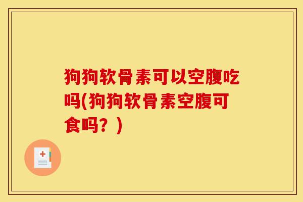狗狗软骨素可以空腹吃吗(狗狗软骨素空腹可食吗？)
