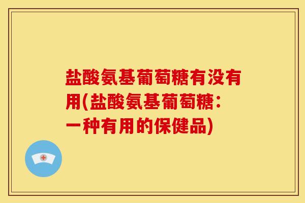 盐酸氨基葡萄糖有没有用(盐酸氨基葡萄糖：一种有用的保健品)