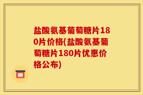 盐酸氨基葡萄糖片180片价格(盐酸氨基葡萄糖片180片优惠价格公布)