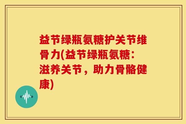 益节绿瓶氨糖护关节维骨力(益节绿瓶氨糖：滋养关节，助力骨骼健康)