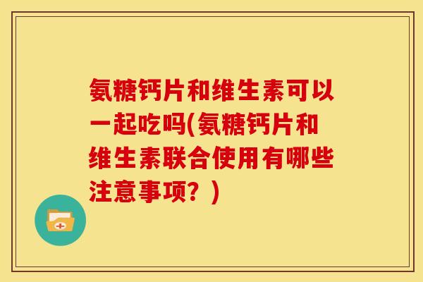 氨糖钙片和维生素可以一起吃吗(氨糖钙片和维生素联合使用有哪些注意事项？)