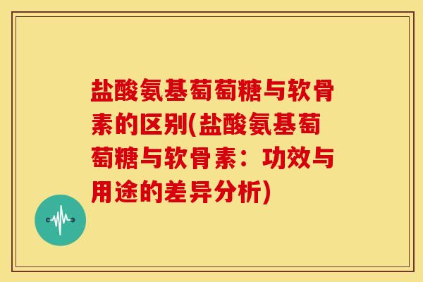 盐酸氨基萄萄糖与软骨素的区别(盐酸氨基萄萄糖与软骨素：功效与用途的差异分析)