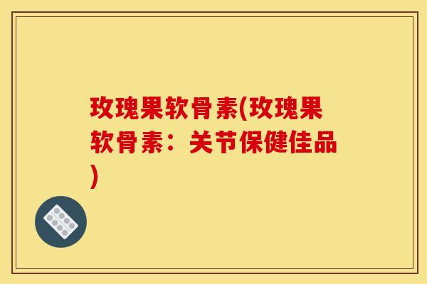 玫瑰果软骨素(玫瑰果软骨素：关节保健佳品)