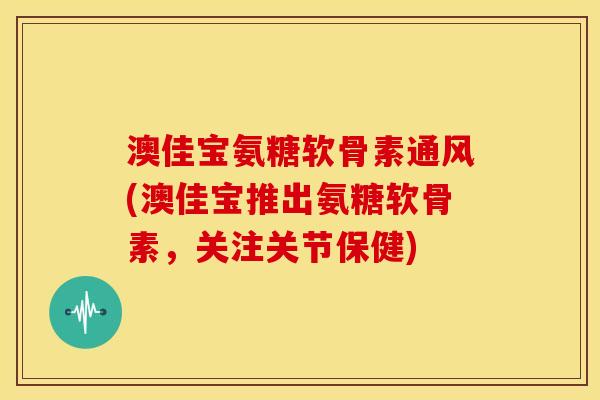 澳佳宝氨糖软骨素通风(澳佳宝推出氨糖软骨素，关注关节保健)