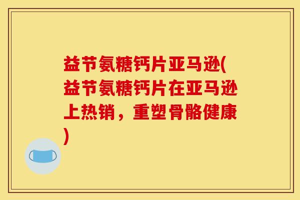 益节氨糖钙片亚马逊(益节氨糖钙片在亚马逊上热销，重塑骨骼健康)