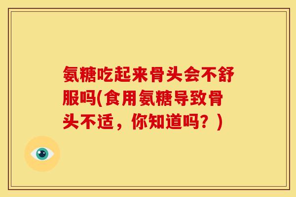 氨糖吃起来骨头会不舒服吗(食用氨糖导致骨头不适，你知道吗？)