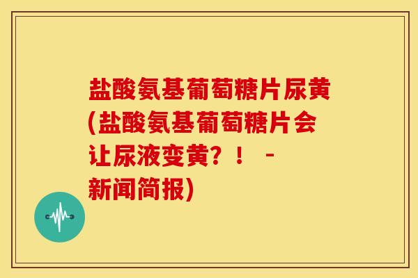 盐酸氨基葡萄糖片尿黄(盐酸氨基葡萄糖片会让尿液变黄？！ - 新闻简报)