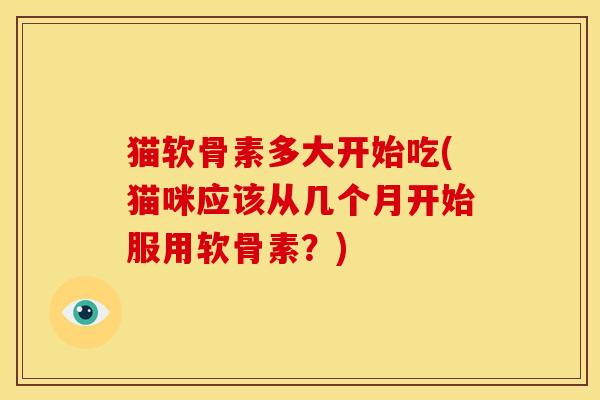 猫软骨素多大开始吃(猫咪应该从几个月开始服用软骨素？)