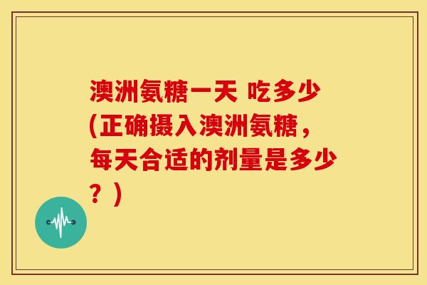澳洲氨糖一天 吃多少(正确摄入澳洲氨糖，每天合适的剂量是多少？)