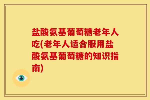 盐酸氨基葡萄糖老年人吃(老年人适合服用盐酸氨基葡萄糖的知识指南)