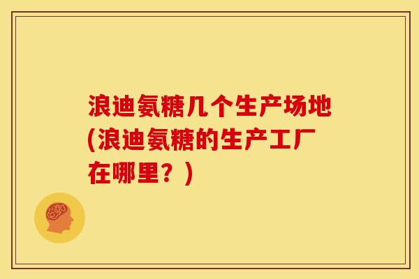 浪迪氨糖几个生产场地(浪迪氨糖的生产工厂在哪里？)
