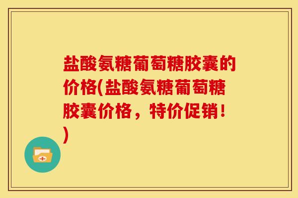 盐酸氨糖葡萄糖胶囊的价格(盐酸氨糖葡萄糖胶囊价格，特价促销！)