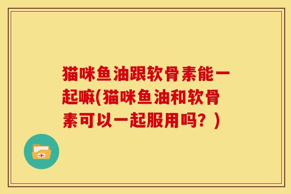 猫咪鱼油跟软骨素能一起嘛(猫咪鱼油和软骨素可以一起服用吗？)