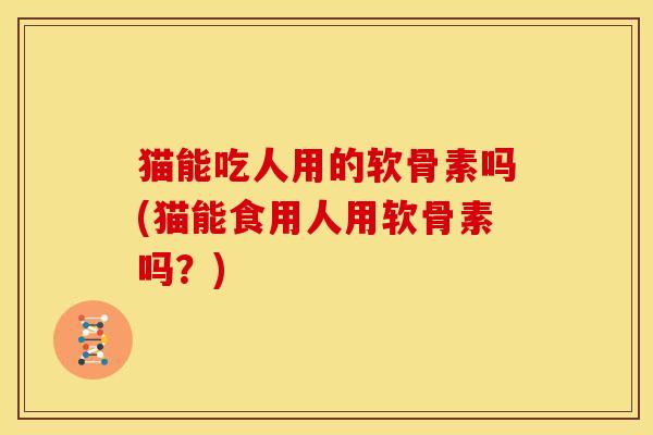猫能吃人用的软骨素吗(猫能食用人用软骨素吗？)
