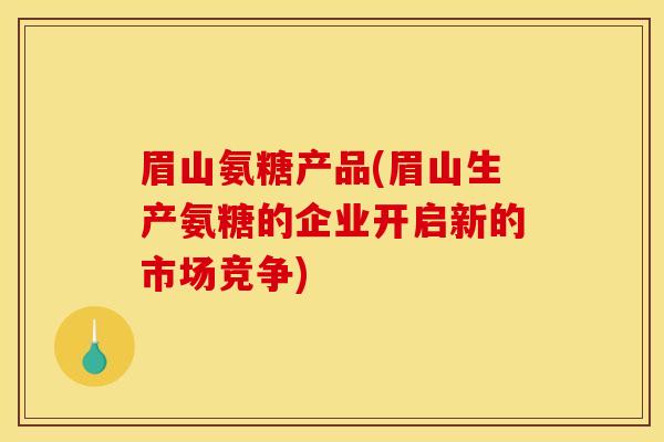 眉山氨糖产品(眉山生产氨糖的企业开启新的市场竞争) 眉山氨糖产品(眉山生产氨糖的企业开启新的市场竞争)