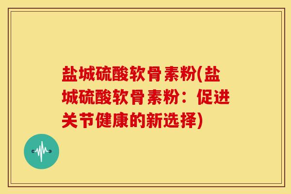 盐城硫酸软骨素粉(盐城硫酸软骨素粉：促进关节健康的新选择)