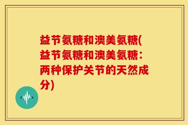 益节氨糖和澳美氨糖(益节氨糖和澳美氨糖：两种保护关节的天然成分)