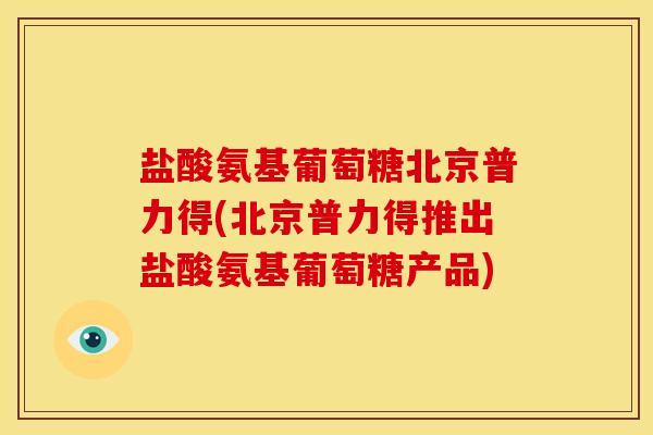 盐酸氨基葡萄糖北京普力得(北京普力得推出盐酸氨基葡萄糖产品)