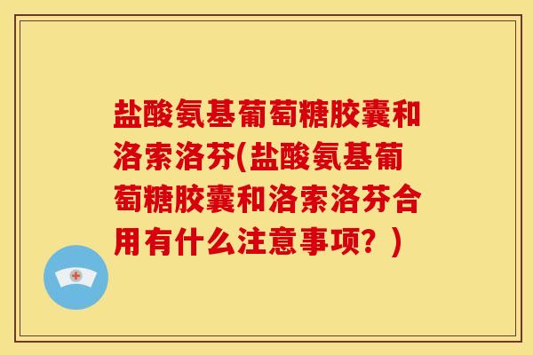 盐酸氨基葡萄糖胶囊和洛索洛芬(盐酸氨基葡萄糖胶囊和洛索洛芬合用有什么注意事项？)