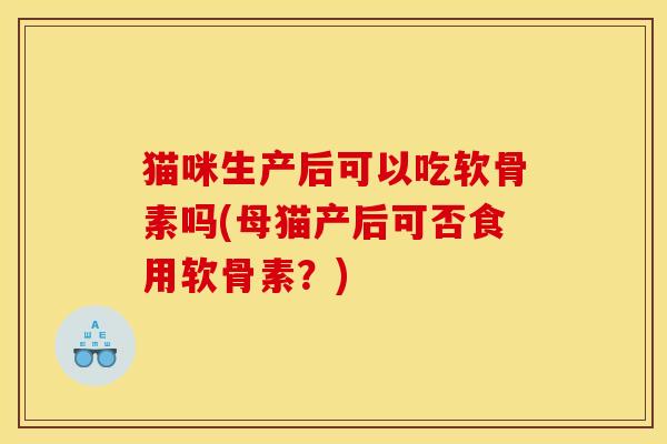 猫咪生产后可以吃软骨素吗(母猫产后可否食用软骨素？)