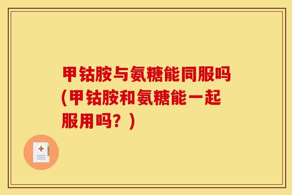 甲钴胺与氨糖能同服吗(甲钴胺和氨糖能一起服用吗？)