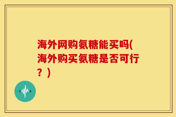海外网购氨糖能买吗(海外购买氨糖是否可行?) 海外网购氨糖能买吗(海外购买氨糖是否可行?)