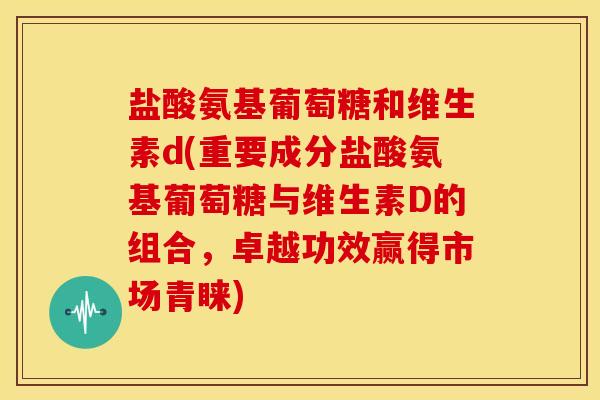 盐酸氨基葡萄糖和维生素d(重要成分盐酸氨基葡萄糖与维生素D的组合，卓越功效赢得市场青睐)