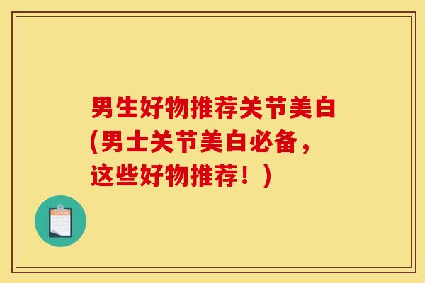 男生好物推荐关节美白(男士关节美白必备,这些好物推荐!) 男生好物推荐关节美白(男士关节美白必备,这些好物推荐!)