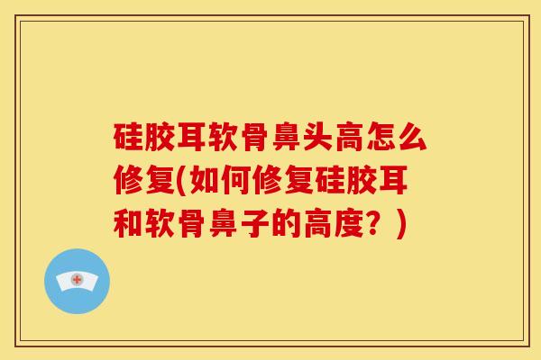 硅胶耳软骨鼻头高怎么修复(如何修复硅胶耳和软骨鼻子的高度？)