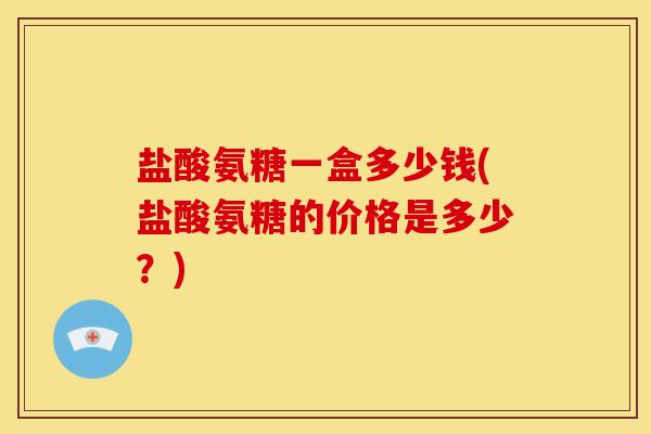 盐酸氨糖一盒多少钱(盐酸氨糖的价格是多少?) 盐酸氨糖一盒多少钱(盐酸氨糖的价格是多少?)