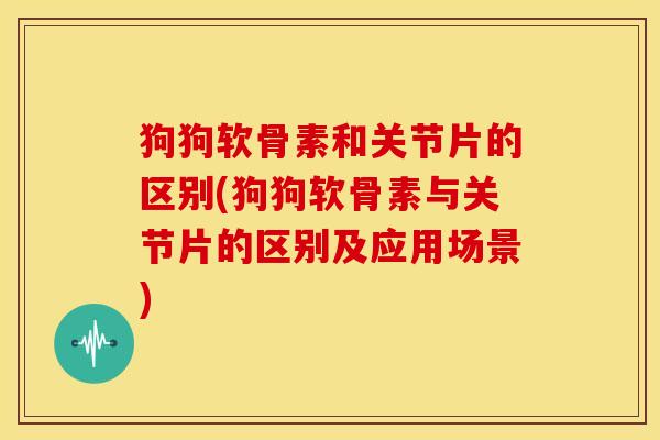 狗狗软骨素和关节片的区别(狗狗软骨素与关节片的区别及应用场景)