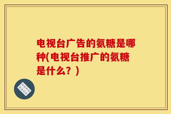 电视台广告的氨糖是哪种(电视台推广的氨糖是什么？)