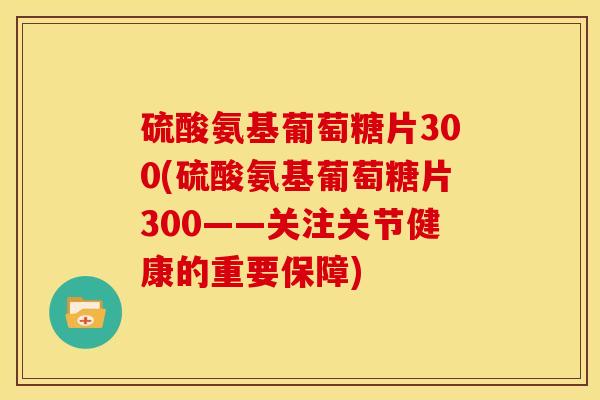 硫酸氨基葡萄糖片300(硫酸氨基葡萄糖片300——关注关节健康的重要保障)