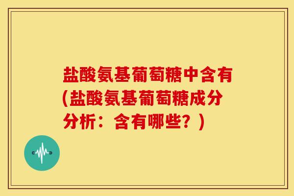 盐酸氨基葡萄糖中含有(盐酸氨基葡萄糖成分分析：含有哪些？)