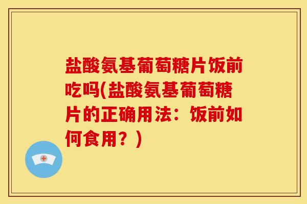 盐酸氨基葡萄糖片饭前吃吗(盐酸氨基葡萄糖片的正确用法：饭前如何食用？)