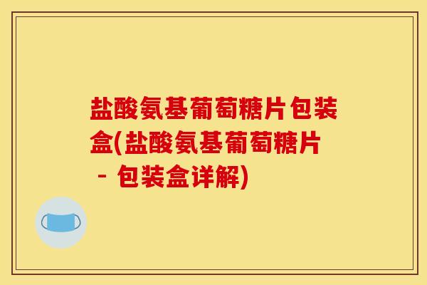 盐酸氨基葡萄糖片包装盒(盐酸氨基葡萄糖片 - 包装盒详解)