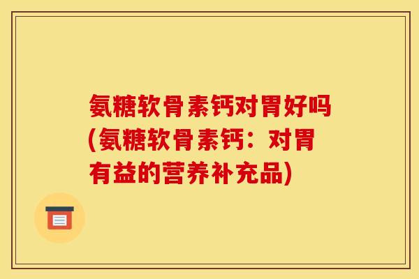 氨糖软骨素钙对胃好吗(氨糖软骨素钙：对胃有益的营养补充品)