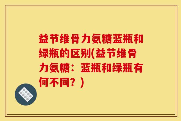 益节维骨力氨糖蓝瓶和绿瓶的区别(益节维骨力氨糖：蓝瓶和绿瓶有何不同？)