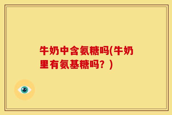 牛奶中含氨糖吗(牛奶里有氨基糖吗？)