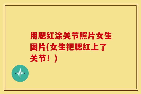 用腮红涂关节照片女生图片(女生把腮红上了关节！)