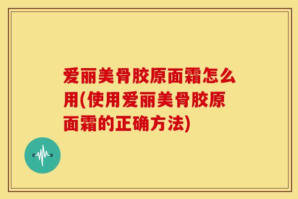 爱丽美骨胶原面霜怎么用(使用爱丽美骨胶原面霜的正确方法)