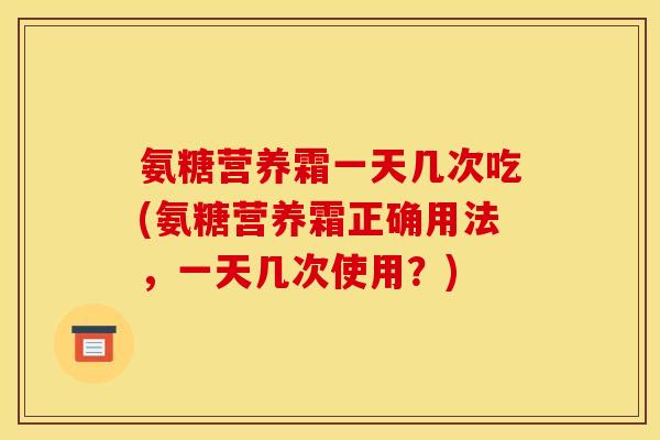 氨糖营养霜一天几次吃(氨糖营养霜正确用法，一天几次使用？)