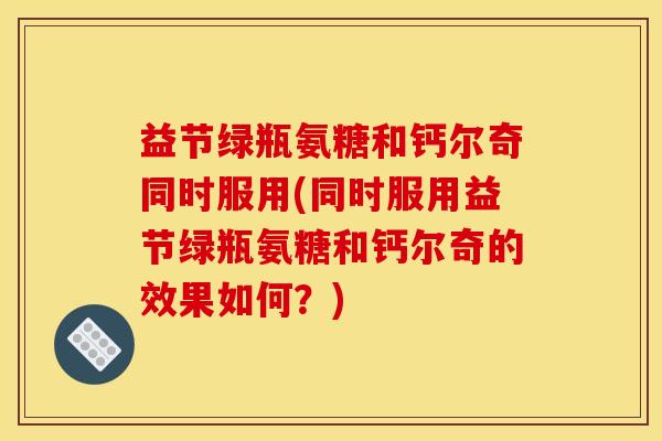 益节绿瓶氨糖和钙尔奇同时服用(同时服用益节绿瓶氨糖和钙尔奇的效果如何？)