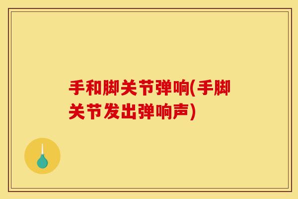 手和脚关节弹响(手脚关节发出弹响声)