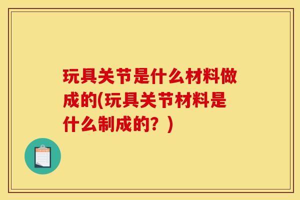 玩具关节是什么材料做成的(玩具关节材料是什么制成的？)