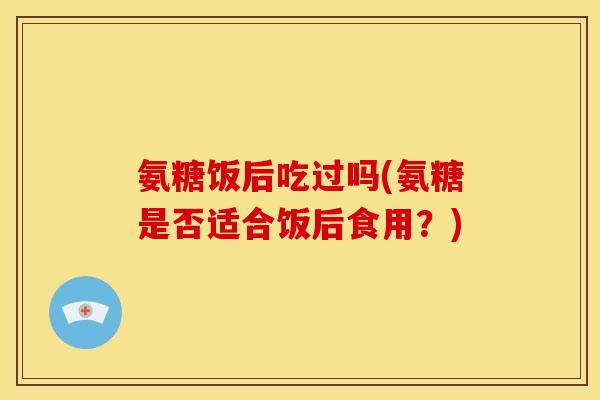 氨糖饭后吃过吗(氨糖是否适合饭后食用?) 氨糖饭后吃过吗(氨糖是否适合饭后食用?)