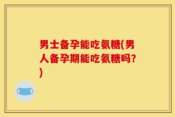 男士备孕能吃氨糖(男人备孕期能吃氨糖吗？)