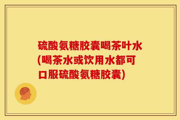 硫酸氨糖胶囊喝茶叶水(喝茶水或饮用水都可口服硫酸氨糖胶囊)
