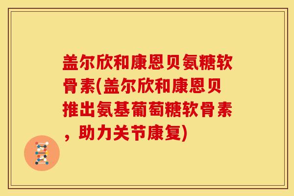 盖尔欣和康恩贝氨糖软骨素(盖尔欣和康恩贝推出氨基葡萄糖软骨素，助力关节康复)