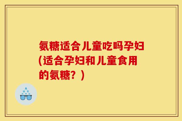 氨糖适合儿童吃吗孕妇(适合孕妇和儿童食用的氨糖？)